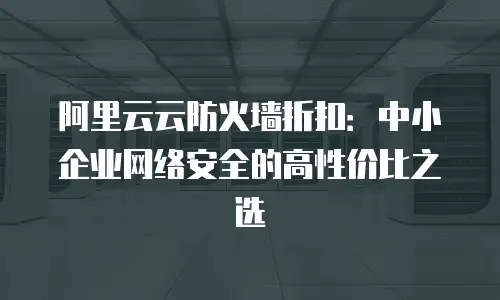 阿里云云防火墙折扣：中小企业网络安全的高性价比之选