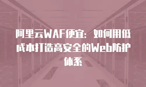 阿里云WAF便宜：如何用低成本打造高安全的Web防护体系