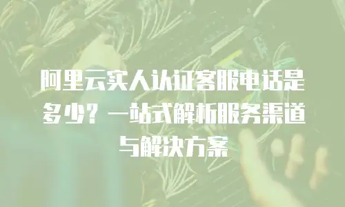 阿里云实人认证客服电话是多少？一站式解析服务渠道与解决方案
