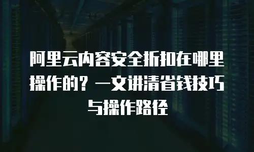 阿里云内容安全折扣在哪里操作的？一文讲清省钱技巧与操作路径