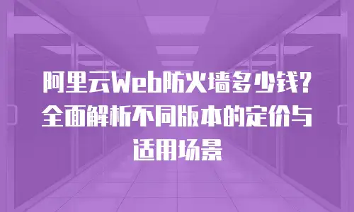 阿里云Web防火墙多少钱？全面解析不同版本的定价与适用场景