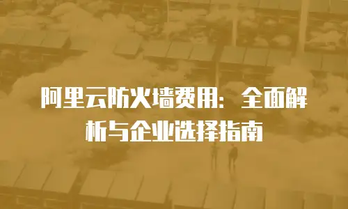 阿里云防火墙费用：全面解析与企业选择指南