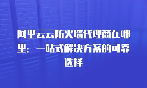 阿里云云防火墙代理商在哪里：一站式解决方案的可靠选择