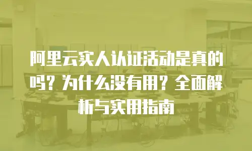 阿里云实人认证活动是真的吗？为什么没有用？全面解析与实用指南
