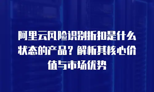 阿里云风险识别折扣是什么状态的产品？解析其核心价值与市场优势