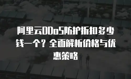 阿里云DDoS防护折扣多少钱一个？全面解析价格与优惠策略