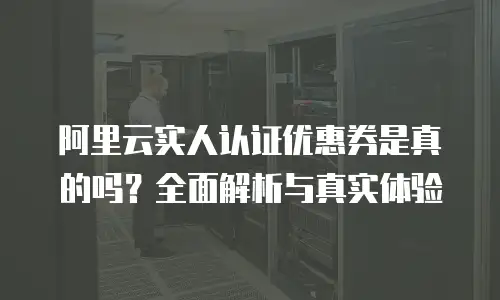 阿里云实人认证优惠券是真的吗？全面解析与真实体验