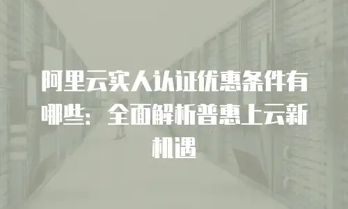 阿里云实人认证优惠条件有哪些：全面解析普惠上云新机遇