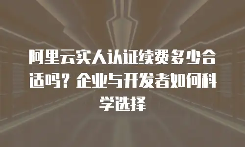 阿里云实人认证续费多少合适吗？企业与开发者如何科学选择