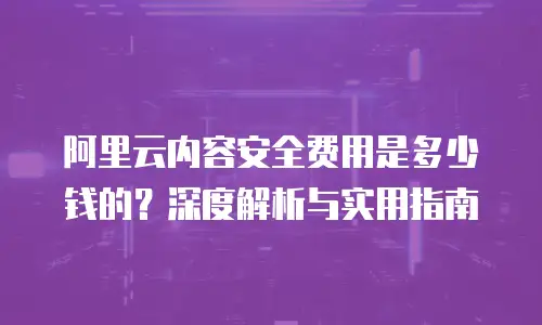 阿里云内容安全费用是多少钱的？深度解析与实用指南