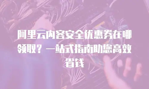 阿里云内容安全优惠券在哪领取？一站式指南助您高效省钱