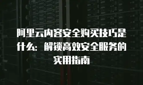 阿里云内容安全购买技巧是什么：解锁高效安全服务的实用指南