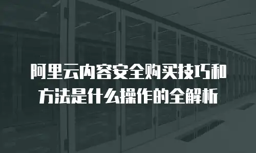 阿里云内容安全购买技巧和方法是什么操作的全解析