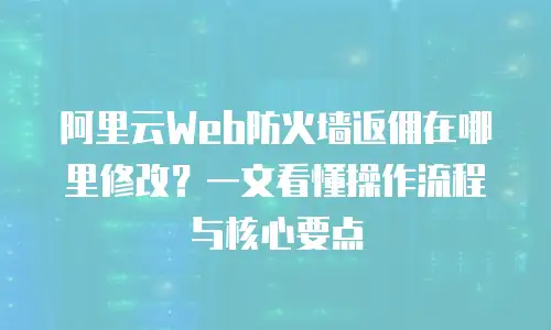 阿里云Web防火墙返佣在哪里修改？一文看懂操作流程与核心要点