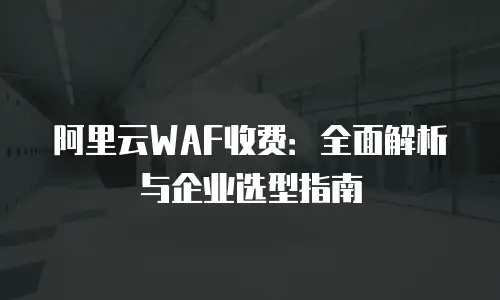 阿里云WAF收费：全面解析与企业选型指南