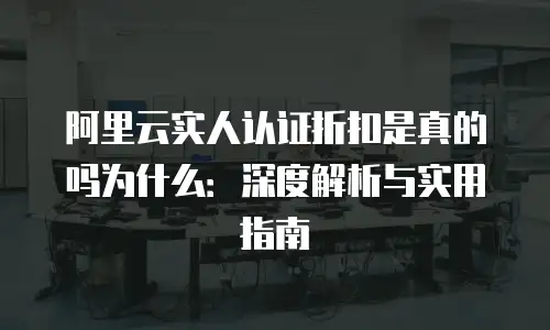 阿里云实人认证折扣是真的吗为什么：深度解析与实用指南
