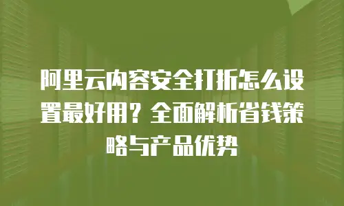 阿里云内容安全打折怎么设置最好用？全面解析省钱策略与产品优势