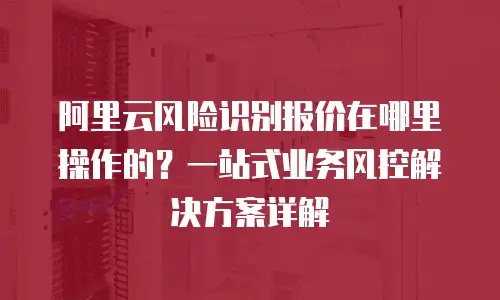阿里云风险识别报价在哪里操作的？一站式业务风控解决方案详解