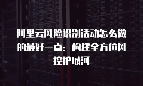 阿里云风险识别活动怎么做的最好一点：构建全方位风控护城河