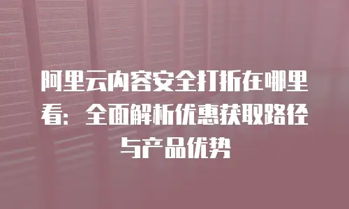 阿里云内容安全打折在哪里看：全面解析优惠获取路径与产品优势
