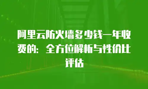 阿里云防火墙多少钱一年收费的：全方位解析与性价比评估
