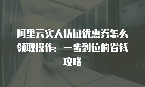 阿里云实人认证优惠券怎么领取操作：一步到位的省钱攻略