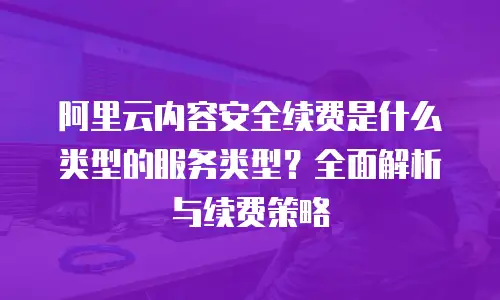 阿里云内容安全续费是什么类型的服务类型？全面解析与续费策略