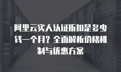 阿里云实人认证折扣是多少钱一个月？全面解析价格机制与优惠方案