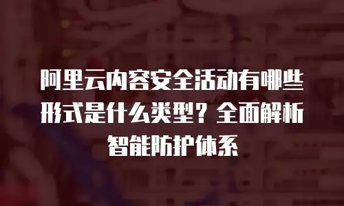 阿里云内容安全活动有哪些形式是什么类型？全面解析智能防护体系