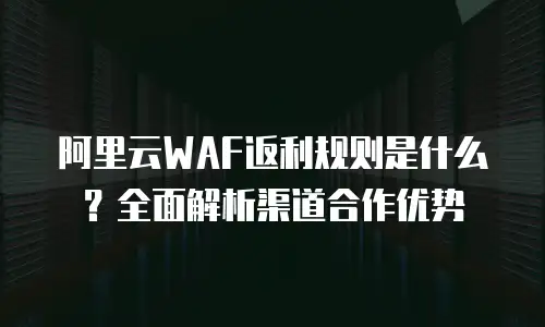 阿里云WAF返利规则是什么？全面解析渠道合作优势