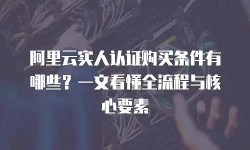 阿里云实人认证购买条件有哪些？一文看懂全流程与核心要素