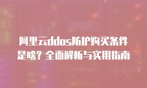 阿里云ddos防护购买条件是啥？全面解析与实用指南