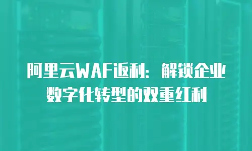阿里云WAF返利：解锁企业数字化转型的双重红利