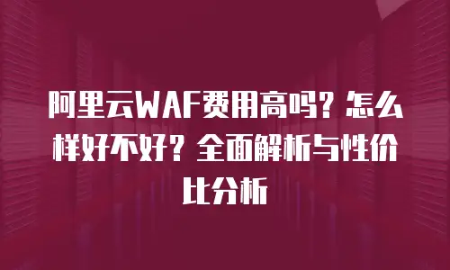阿里云WAF费用高吗？怎么样好不好？全面解析与性价比分析