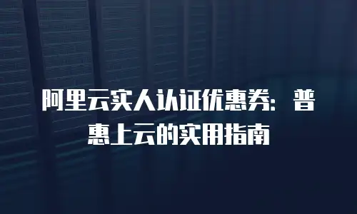 阿里云实人认证优惠券：普惠上云的实用指南