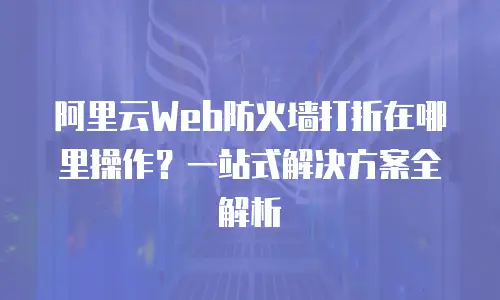 阿里云Web防火墙打折在哪里操作？一站式解决方案全解析