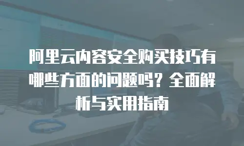 阿里云内容安全购买技巧有哪些方面的问题吗？全面解析与实用指南