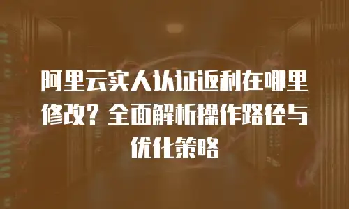 阿里云实人认证返利在哪里修改？全面解析操作路径与优化策略