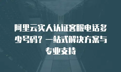 阿里云实人认证客服电话多少号码？一站式解决方案与专业支持