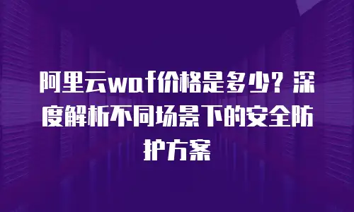 阿里云waf价格是多少？深度解析不同场景下的安全防护方案