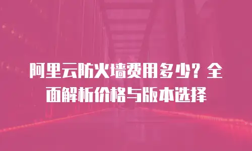 阿里云防火墙费用多少？全面解析价格与版本选择