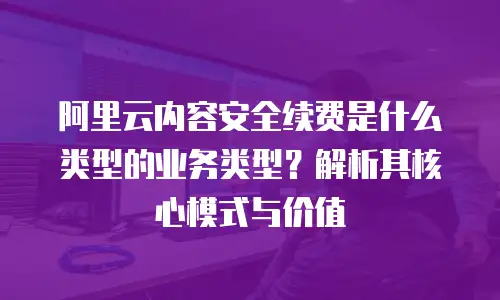 阿里云内容安全续费是什么类型的业务类型？解析其核心模式与价值
