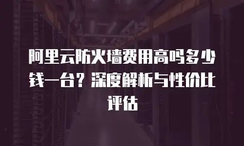 阿里云防火墙费用高吗多少钱一台？深度解析与性价比评估