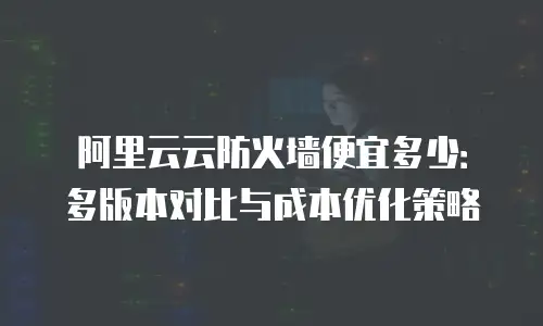 阿里云云防火墙便宜多少：多版本对比与成本优化策略