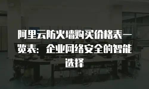 阿里云防火墙购买价格表一览表：企业网络安全的智能选择