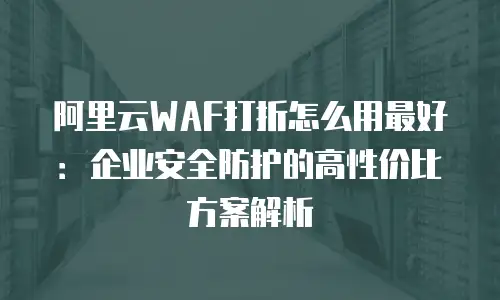 阿里云WAF打折怎么用最好：企业安全防护的高性价比方案解析