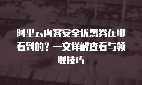 阿里云内容安全优惠券在哪看到的？一文详解查看与领取技巧