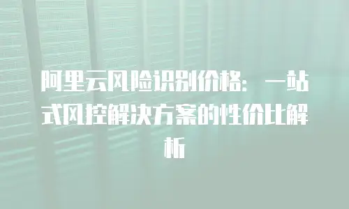 阿里云风险识别价格：一站式风控解决方案的性价比解析