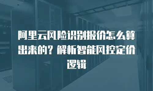 阿里云风险识别报价怎么算出来的？解析智能风控定价逻辑