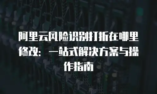 阿里云风险识别打折在哪里修改：一站式解决方案与操作指南